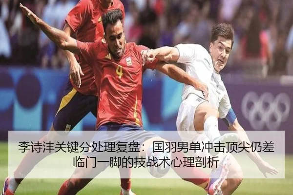 李诗沣关键分处理复盘：国羽男单冲击顶尖仍差临门一脚的技战术心理剖析
